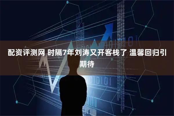 配资评测网 时隔7年刘涛又开客栈了 温馨回归引期待