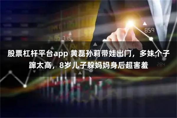 股票杠杆平台app 黄磊孙莉带娃出门，多妹个子蹿太高，8岁儿子躲妈妈身后超害羞