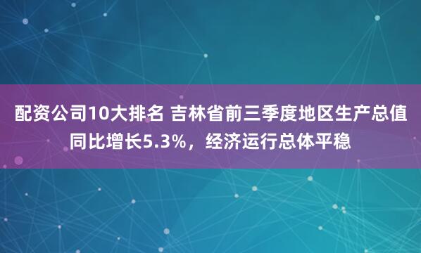 配资公司10大排名 吉林省前三季度地区生产总值同比增长5.3%，经济运行总体平稳