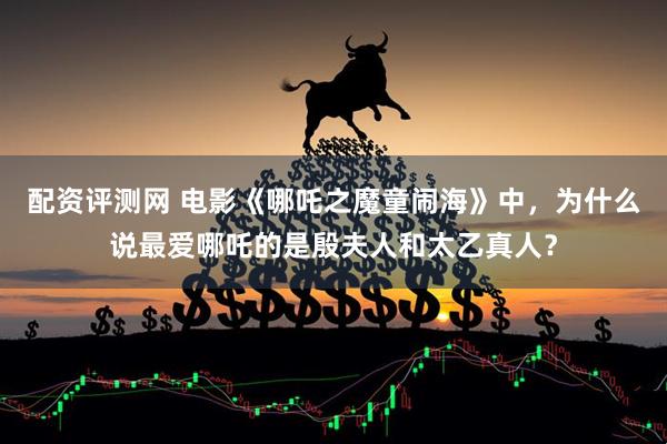 配资评测网 电影《哪吒之魔童闹海》中，为什么说最爱哪吒的是殷夫人和太乙真人？