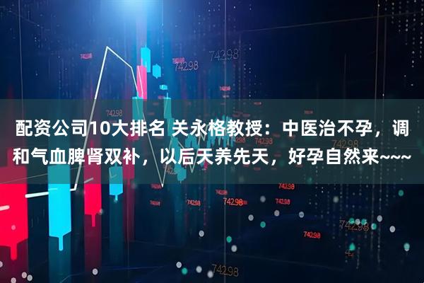配资公司10大排名 关永格教授：中医治不孕，调和气血脾肾双补，以后天养先天，好孕自然来~~~