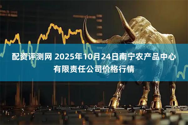 配资评测网 2025年10月24日南宁农产品中心有限责任公司价格行情