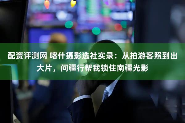 配资评测网 喀什摄影选社实录：从拍游客照到出大片，问疆行帮我锁住南疆光影