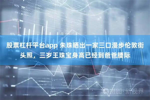 股票杠杆平台app 朱珠晒出一家三口漫步伦敦街头照，三岁王珠宝身高已经到爸爸腰际