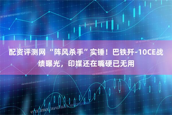 配资评测网 “阵风杀手”实锤！巴铁歼-10CE战绩曝光，印媒还在嘴硬已无用