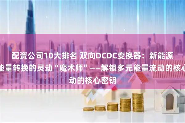 配资公司10大排名 双向DCDC变换器：新能源汽车能量转换的灵动“魔术师”——解锁多元能量流动的核心密钥