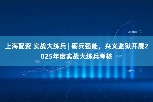 上海配资 实战大练兵 | 砺兵强能，兴义监狱开展2025年度实战大练兵考核
