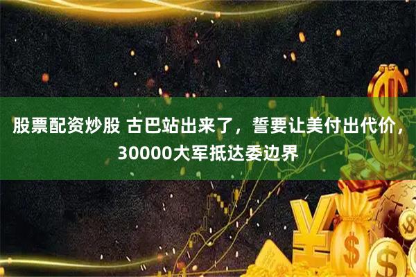 股票配资炒股 古巴站出来了，誓要让美付出代价，30000大军抵达委边界