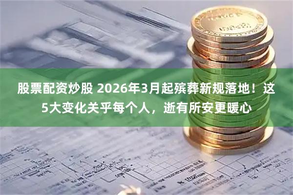 股票配资炒股 2026年3月起殡葬新规落地！这5大变化关乎每个人，逝有所安更暖心