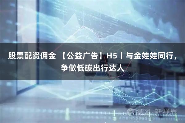 股票配资佣金 【公益广告】H5丨与金娃娃同行，争做低碳出行达人
