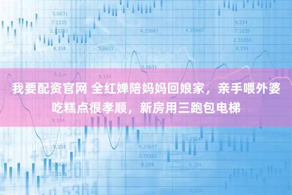 我要配资官网 全红婵陪妈妈回娘家，亲手喂外婆吃糕点很孝顺，新房用三跑包电梯