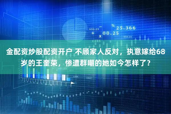 金配资炒股配资开户 不顾家人反对，执意嫁给68岁的王奎荣，惨遭群嘲的她如今怎样了？