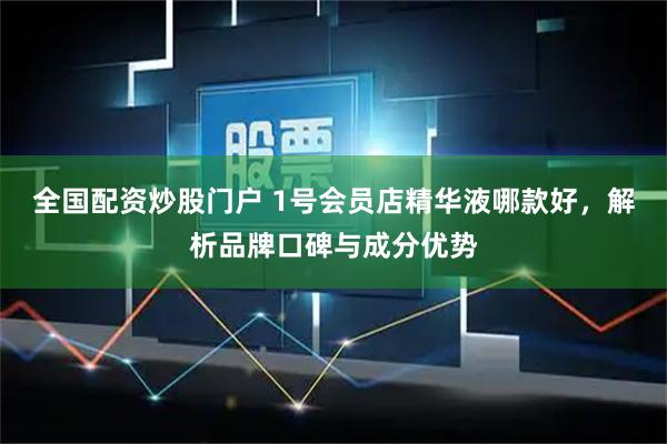 全国配资炒股门户 1号会员店精华液哪款好，解析品牌口碑与成分优势
