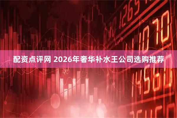 配资点评网 2026年奢华补水王公司选购推荐