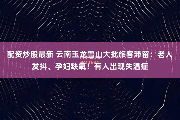 配资炒股最新 云南玉龙雪山大批旅客滞留:老人发抖、孕妇缺氧!有人出现失温症