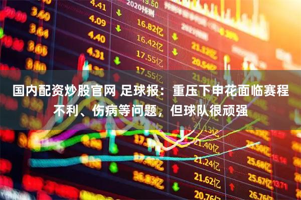 国内配资炒股官网 足球报：重压下申花面临赛程不利、伤病等问题，但球队很顽强