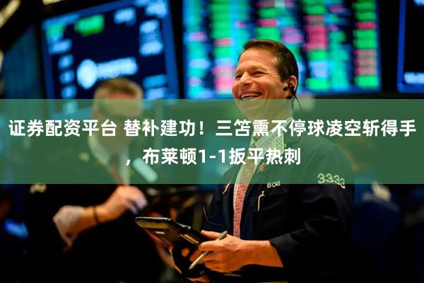 证券配资平台 替补建功！三笘熏不停球凌空斩得手，布莱顿1-1扳平热刺