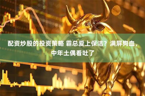 配资炒股的投资策略 霸总爱上保洁？满屏狗血，中年土偶看吐了