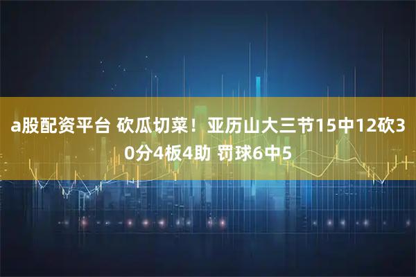 a股配资平台 砍瓜切菜！亚历山大三节15中12砍30分4板4助 罚球6中5