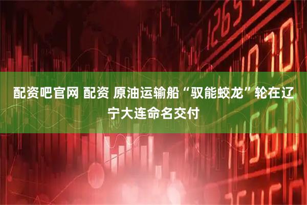 配资吧官网 配资 原油运输船“驭能蛟龙”轮在辽宁大连命名交付