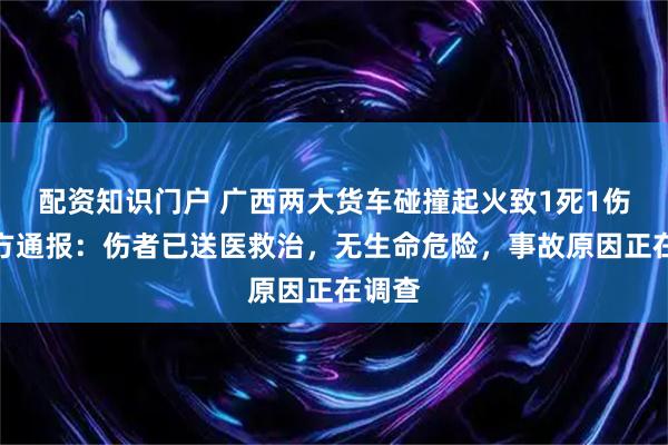 配资知识门户 广西两大货车碰撞起火致1死1伤，警方通报：伤者已送医救治，无生命危险，事故原因正在调查