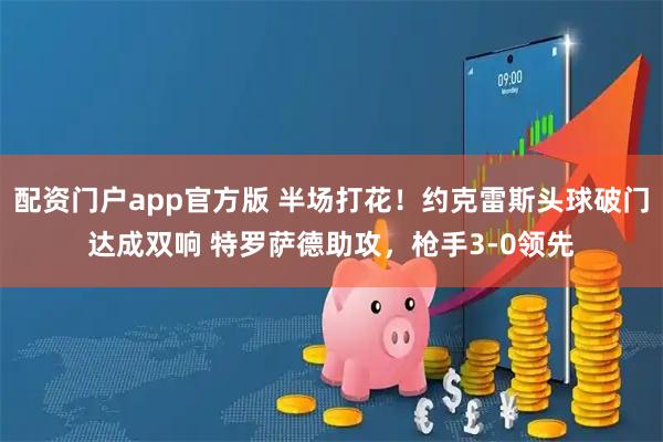 配资门户app官方版 半场打花！约克雷斯头球破门达成双响 特罗萨德助攻，枪手3-0领先
