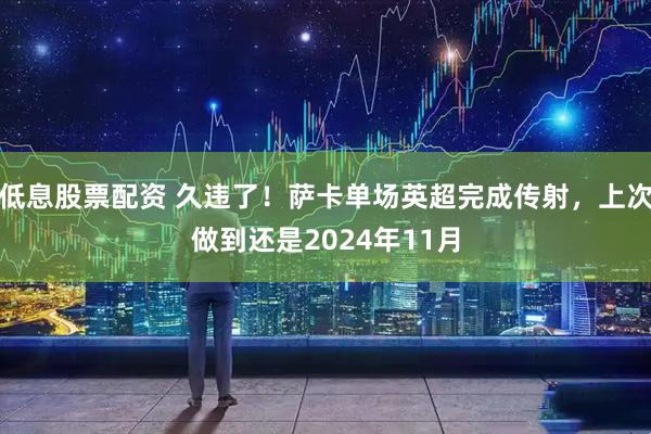 低息股票配资 久违了！萨卡单场英超完成传射，上次做到还是2024年11月