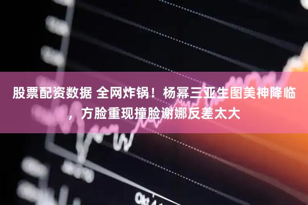 股票配资数据 全网炸锅！杨幂三亚生图美神降临，方脸重现撞脸谢娜反差太大