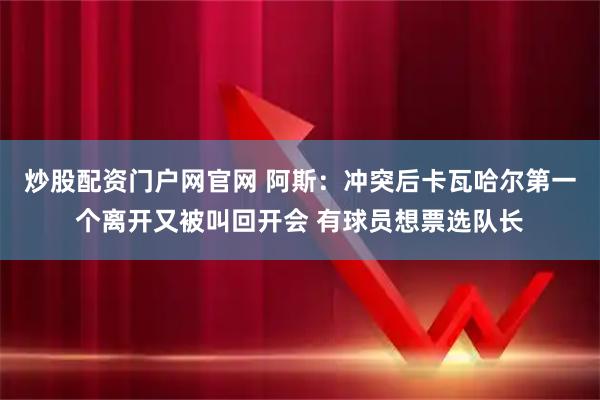 炒股配资门户网官网 阿斯：冲突后卡瓦哈尔第一个离开又被叫回开会 有球员想票选队长