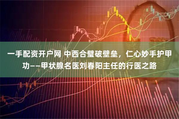 一手配资开户网 中西合璧破壁垒，仁心妙手护甲功——甲状腺名医刘春阳主任的行医之路