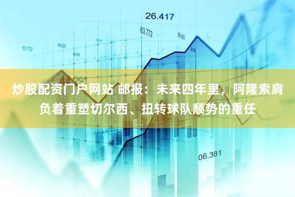 炒股配资门户网站 邮报：未来四年里，阿隆索肩负着重塑切尔西、扭转球队颓势的重任