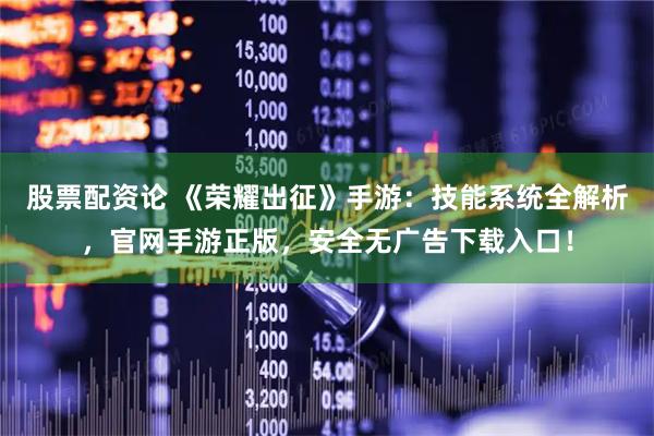 股票配资论 《荣耀出征》手游：技能系统全解析，官网手游正版，安全无广告下载入口！