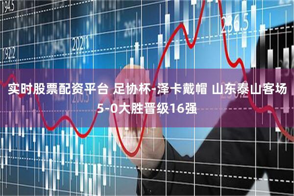 实时股票配资平台 足协杯-泽卡戴帽 山东泰山客场5-0大胜晋级16强
