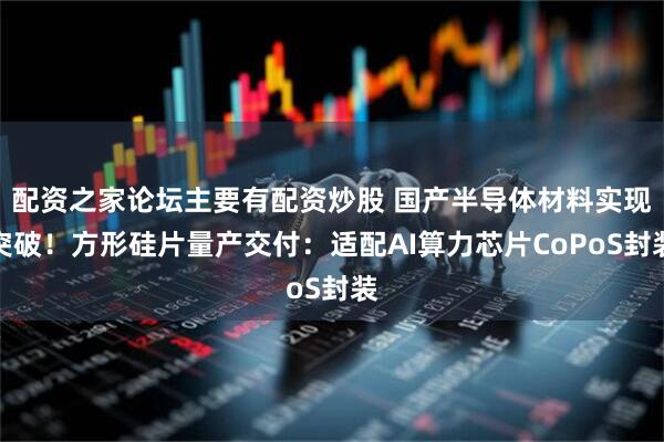 配资之家论坛主要有配资炒股 国产半导体材料实现突破！方形硅片量产交付：适配AI算力芯片CoPoS封装
