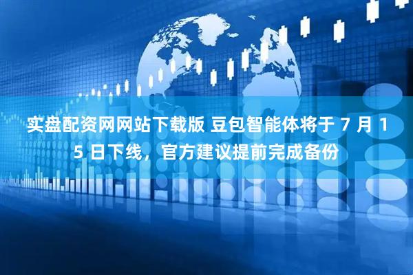 实盘配资网网站下载版 豆包智能体将于 7 月 15 日下线，官方建议提前完成备份