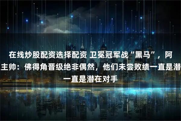 在线炒股配资选择配资 卫冕冠军战“黑马”，阿根廷队主帅：佛得角晋级绝非偶然，他们未尝败绩一直是潜在对手
