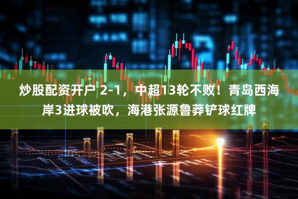 炒股配资开户 2-1，中超13轮不败！青岛西海岸3进球被吹，海港张源鲁莽铲球红牌