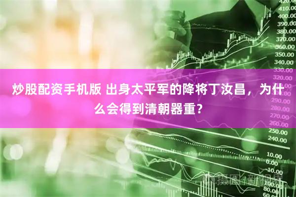 炒股配资手机版 出身太平军的降将丁汝昌，为什么会得到清朝器重？