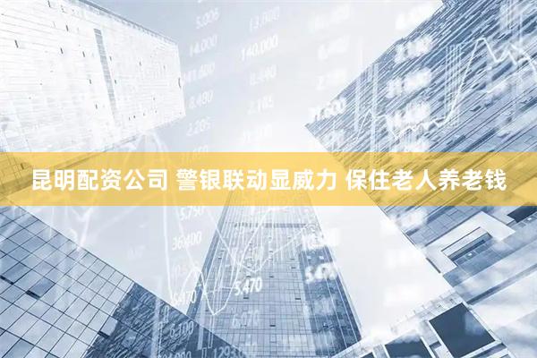 昆明配资公司 警银联动显威力 保住老人养老钱