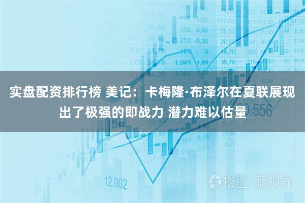 实盘配资排行榜 美记：卡梅隆·布泽尔在夏联展现出了极强的即战力 潜力难以估量