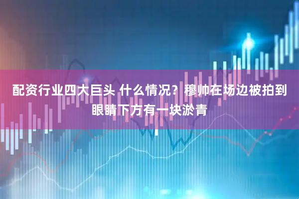 配资行业四大巨头 什么情况？穆帅在场边被拍到眼睛下方有一块淤青