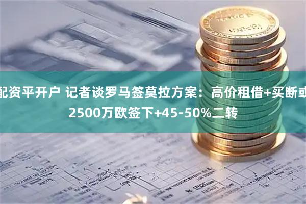 配资平开户 记者谈罗马签莫拉方案：高价租借+买断或2500万欧签下+45-50%二转
