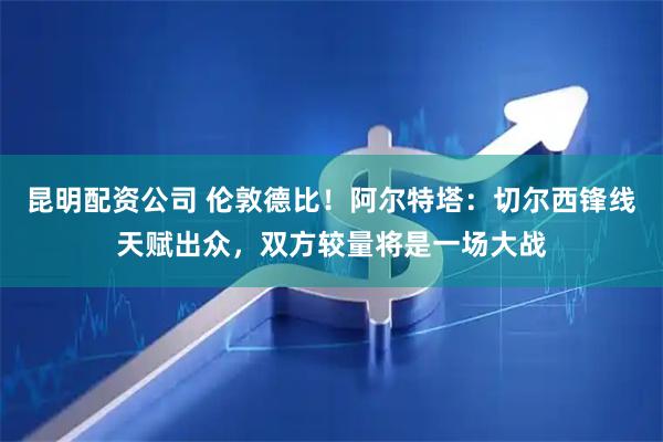 昆明配资公司 伦敦德比！阿尔特塔：切尔西锋线天赋出众，双方较量将是一场大战