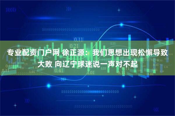 专业配资门户网 徐正源：我们思想出现松懈导致大败 向辽宁球迷说一声对不起
