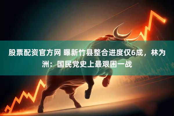 股票配资官方网 曝新竹县整合进度仅6成，林为洲：国民党史上最艰困一战