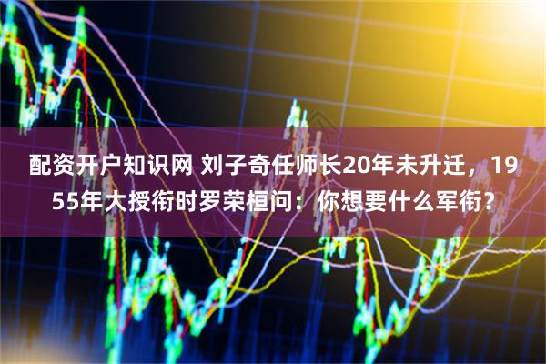 配资开户知识网 刘子奇任师长20年未升迁，1955年大授衔时罗荣桓问：你想要什么军衔？