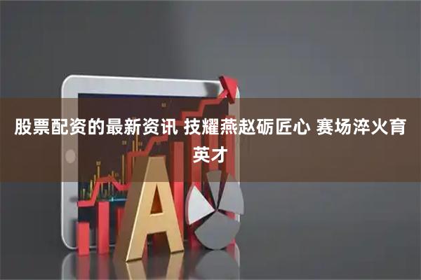 股票配资的最新资讯 技耀燕赵砺匠心 赛场淬火育英才